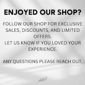May include: Text on a white background that reads "Enjoyed our shop? Follow our shop for exclusive sales, discounts, and limited offers. Let us know if you loved your experience. Any questions please reach out."