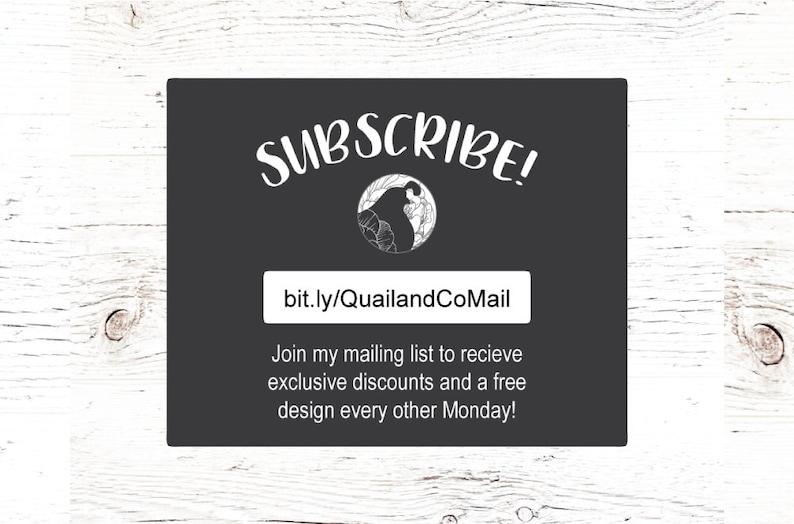 May include: A black and white graphic of a bird with the text "SUBSCRIBE!" and a link to "bit.ly/QuailandCoMail". The text below the link reads "Join my mailing list to receive exclusive discounts and a free design every other Monday!"