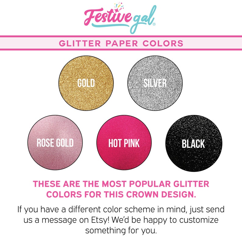 May include: A chart showing six different glitter paper colors: gold, silver, rose gold, hot pink, and black. The text "These are the most popular glitter colors for this crown design." is below the chart. The text "If you have a different color scheme in mind, just send us a message on Etsy! We'd be happy to customize something for you." is below the text.