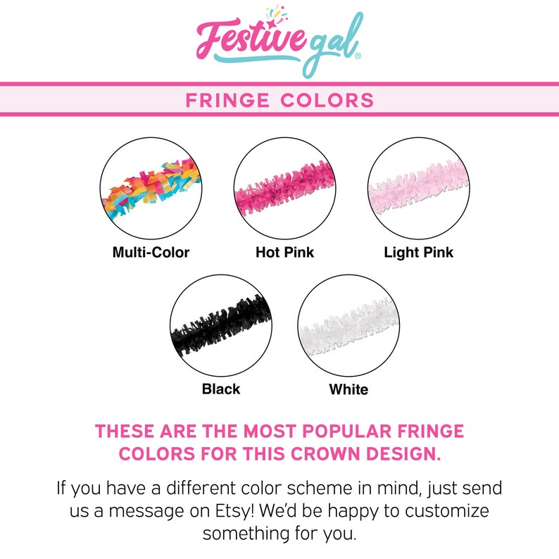 May include: A chart showing different fringe colors for a crown design. The colors are multi-color, hot pink, light pink, black, and white. "These are the most popular fringe colors for this crown design." is written below the chart. "If you have a different color scheme in mind, just send us a message on Etsy! We'd be happy to customize something for you." is written below the text.