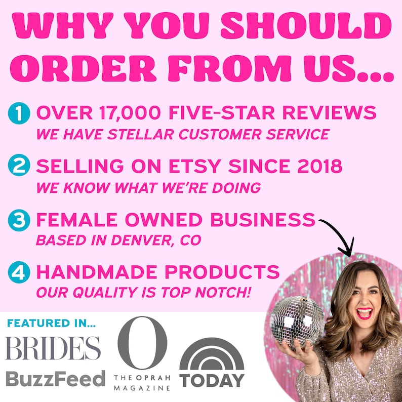 May include: Pink and white graphic with the text "WHY YOU SHOULD ORDER FROM US..." and four numbered reasons why you should order from them. The reasons include: over 17,000 five-star reviews, selling on Etsy since 2018, female owned business based in Denver, CO, and handmade products. The graphic also features a disco ball and a woman holding the disco ball. The graphic also includes the text "FEATURED IN..." and logos for Brides, BuzzFeed, The Oprah Magazine, and Today.