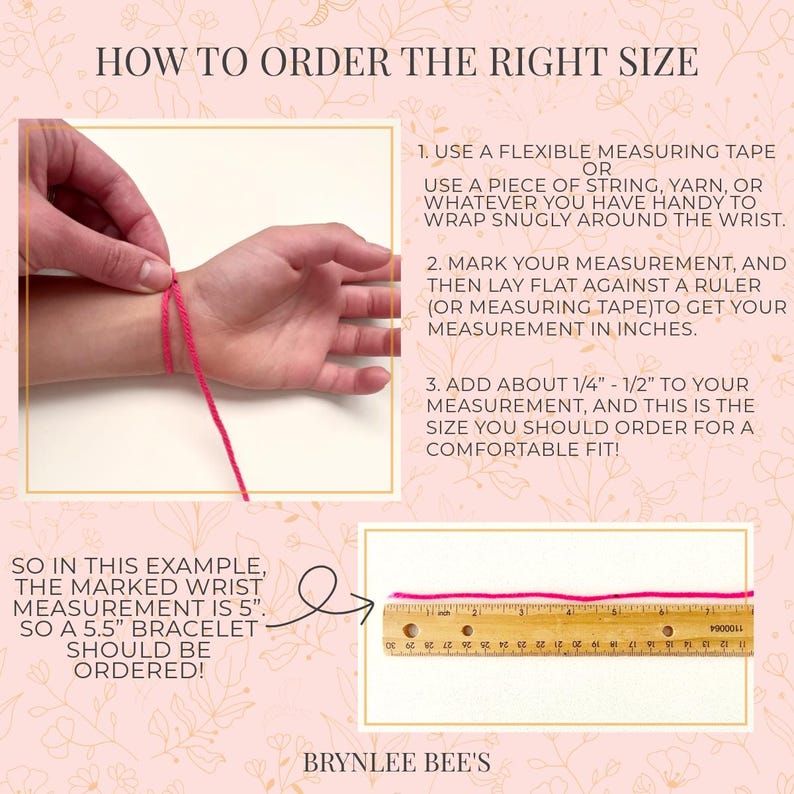 May include: How to measure your wrist for a bracelet. A hand is shown wearing a pink string bracelet. The string is marked with a ruler to show the measurement. The text reads "How to order the right size" and "So in this example, the marked wrist measurement is 5". So a 5.5" bracelet should be ordered!"