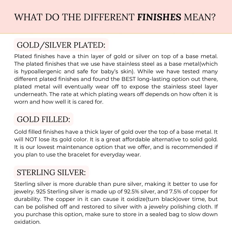 May include: A text-based infographic explaining the differences between gold and silver plated, gold filled, and sterling silver finishes. The text explains that gold and silver plated finishes have a thin layer of gold or silver on top of a base metal, while gold filled finishes have a thick layer of gold over the top of a base metal. Sterling silver is more durable than pure silver and is made up of 92.5% silver and 7.5% copper.