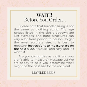 May include: A pink and white graphic with the text "WAIT!! Before You Order..." Please note that bracelet sizing is not the same as clothing sizing. The age ranges listed in the size dropdown are just averages, and bone structures can vary a lot from person to person. To get the most accurate size, it is best to measure. Instructions to measure are on the next slide. It's quick and easy, and so worth it. Are you giving this as a gift and you aren't able to measure? Message us! We are happy to help you determine what might be the best size for the recipient. BRYNLEE BEE'S