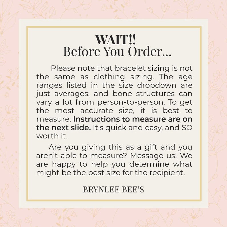 May include: A pink and white graphic with the text "WAIT!! Before You Order..." Please note that bracelet sizing is not the same as clothing sizing. The age ranges listed in the size dropdown are just averages, and bone structures can vary a lot from person to person. To get the most accurate size, it is best to measure. Instructions to measure are on the next slide. It's quick and easy, and so worth it. Are you giving this as a gift and you aren't able to measure? Message us! We are happy to help you determine what might be the best size for the recipient. BRYNLEE BEE'S