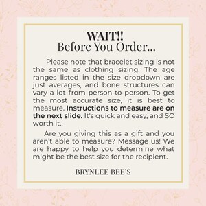 May include: A pink and white graphic with the text "WAIT!! Before You Order..." Please note that bracelet sizing is not the same as clothing sizing. The age ranges listed in the size dropdown are just averages, and bone structures can vary a lot from person to person. To get the most accurate size, it is best to measure. Instructions to measure are on the next slide. It's quick and easy, and so worth it. Are you giving this as a gift and you aren't able to measure? Message us! We are happy to help you determine what might be the best size for the recipient. BRYNLEE BEE'S