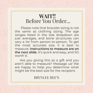 May include: A pink and white graphic with the text "WAIT!! Before You Order..."  Please note that bracelet sizing is not the same as clothing sizing. The age ranges listed in the size dropdown are just averages, and bone structures can vary a lot from person-to-person. To get the most accurate size, it is best to measure. Instructions to measure are on the next slide. It's quick and easy, and so worth it. Are you giving this as a gift and you aren't able to measure? Message us! We are happy to help you determine what might be the best size for the recipient. BRYNLEE BEE'S