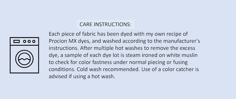 May include: A light blue informational graphic featuring a black line-art icon of a washing machine and the text CARE INSTRUCTIONS: Each piece of fabric has been dyed with my own recipe of Procion MX dyes, and washed according to the manufacturer's instructions. After multiple hot washes to remove the excess dye, a sample of each dye lot is steam ironed on white muslin to check for color fastness under normal piecing or fusing conditions. Cold wash recommended. Use of a color catcher is advised if using a hot wash.