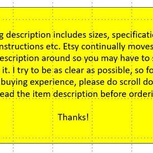 May include: A bright yellow rectangular sign with black text that reads: Listing description includes sizes, specifications, care instructions etc. Etsy continually moves the item description around so you may have to scroll to find it. I try to be as clear as possible, so for the best buying experience, please do scroll down and read the item description before ordering. Thanks!