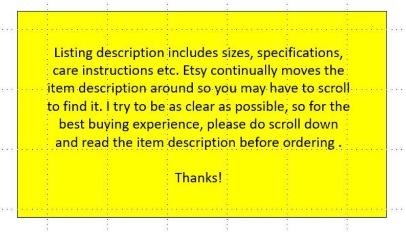 May include: A bright yellow rectangular sign with black text that reads: Listing description includes sizes, specifications, care instructions etc. Etsy continually moves the item description around so you may have to scroll to find it. I try to be as clear as possible, so for the best buying experience, please do scroll down and read the item description before ordering. Thanks!
