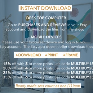 May include: A digital download graphic with instructions for downloading digital files from Etsy. The graphic includes a discount code for purchasing multiple prints. The text reads: "INSTANT DOWNLOAD DESK TOP COMPUTER - Go to PURCHASES AND REVIEWS in your Etsy account and download the files from my shop. MOBILE DEVICES - Please use your browser device and log in to you Etsy account. The Etsy app doesn't offer download files ▲ DOWNLOAD ▲ PRINT ▲ FRAME 15% off with 3 or more prints, use code MULTIBUY15 20% off with 4 or more prints, use code MULTIBUY20 25% off with 5 or more prints, use code MULTIBUY25 35% off with 6 or more prints, use code MULTIBUY35 Ready made sets count as one (1) item"