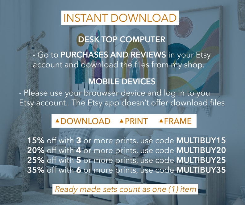 May include: A digital download graphic with instructions for downloading digital files from Etsy. The graphic includes a discount code for purchasing multiple prints. The text reads: "INSTANT DOWNLOAD DESK TOP COMPUTER - Go to PURCHASES AND REVIEWS in your Etsy account and download the files from my shop. MOBILE DEVICES - Please use your browser device and log in to you Etsy account. The Etsy app doesn't offer download files ▲ DOWNLOAD ▲ PRINT ▲ FRAME 15% off with 3 or more prints, use code MULTIBUY15 20% off with 4 or more prints, use code MULTIBUY20 25% off with 5 or more prints, use code MULTIBUY25 35% off with 6 or more prints, use code MULTIBUY35 Ready made sets count as one (1) item"