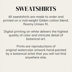 May include: Text overlay on a white background that reads "SWEATSHIRTS".  All sweatshirts are made to order and printed on a mid-weight Gildan cotton blend. Roomy Unisex fit. Digital printing on white delivers the highest quality of color and intricate detail of botanical art. Prints are reproductions of original watercolor artwork hand-painted by a botanical artist that you will not find anywhere else.