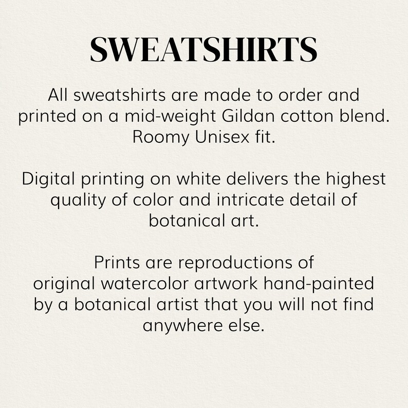 May include: Text overlay on a white background that reads "SWEATSHIRTS".  All sweatshirts are made to order and printed on a mid-weight Gildan cotton blend. Roomy Unisex fit. Digital printing on white delivers the highest quality of color and intricate detail of botanical art. Prints are reproductions of original watercolor artwork hand-painted by a botanical artist that you will not find anywhere else.