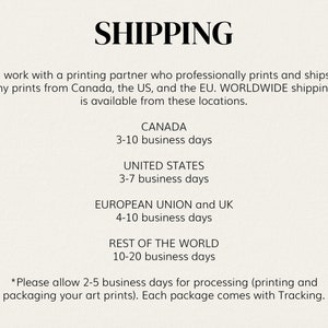 May include: Shipping information for prints.  Prints ship from Canada, the US, and the EU.  Shipping times vary by location.  Shipping times are 3-10 business days for Canada, 3-7 business days for the United States, 4-10 business days for the European Union and UK, and 10-20 business days for the rest of the world.  Please allow 2-5 business days for processing.  Each package comes with tracking.