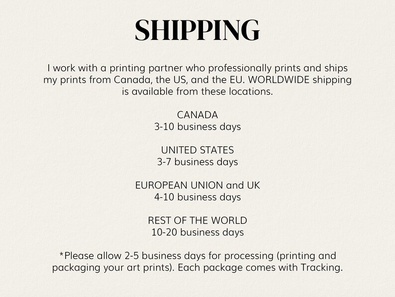 May include: Shipping information for prints.  Prints ship from Canada, the US, and the EU.  Shipping times vary by location.  Shipping times are 3-10 business days for Canada, 3-7 business days for the United States, 4-10 business days for the European Union and UK, and 10-20 business days for the rest of the world.  Please allow 2-5 business days for processing.  Each package comes with tracking.