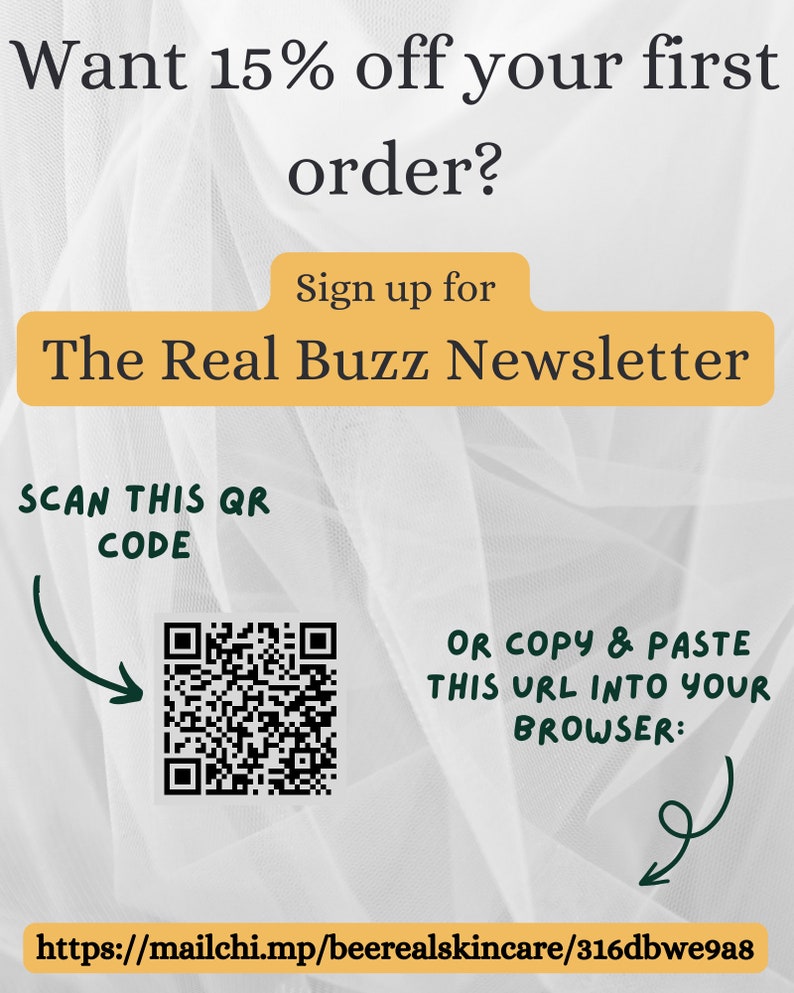 May include: A white and grey textured background with a black and white QR code. Text reads: "Want 15% off your first order? Sign up for The Real Buzz Newsletter SCAN THIS QR CODE OR COPY & PASTE THIS URL INTO YOUR BROWSER: https://mailchi.mp/beerealskincare/316dbwe9a8"