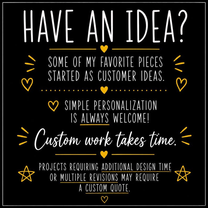 K&ouml;nnte beinhalten: Ein schwarzes quadratisches Schild mit wei&szlig;em und gelbem Text: HAVE AN IDEA? SOME OF MY FAVORITE PIECES STARTED AS CUSTOMER IDEAS. SIMPLE PERSONALIZATION IS ALWAYS WELCOME! Custom work takes time. PROJECTS REQUIRING ADDITIONAL DESIGN TIME OR MULTIPLE REVISIONS MAY REQUIRE A CUSTOM QUOTE. Der Text ist mit gelben Herzen und Sternen verziert.