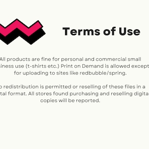 May include: Terms of Use text with a pink and black zig-zag design. All products are fine for personal and commercial small business use (t-shirts etc.). Print on Demand is allowed except for uploading to sites like redbubble/spring. No redistribution is permitted or reselling of these files in a digital format. All stores found purchasing and reselling digital copies will be reported.
