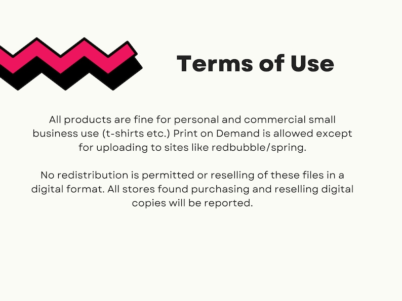 May include: Terms of Use text with a pink and black zig-zag design. All products are fine for personal and commercial small business use (t-shirts etc.). Print on Demand is allowed except for uploading to sites like redbubble/spring. No redistribution is permitted or reselling of these files in a digital format. All stores found purchasing and reselling digital copies will be reported.