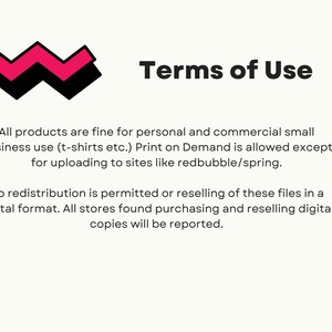 May include: Terms of Use text with a pink and black zig-zag design. All products are fine for personal and commercial small business use (t-shirts etc.). Print on Demand is allowed except for uploading to sites like redbubble/spring. No redistribution is permitted or reselling of these files in a digital format. All stores found purchasing and reselling digital copies will be reported.