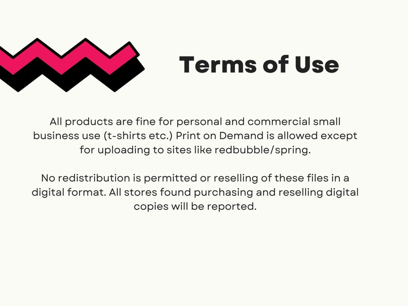May include: Terms of Use text with a pink and black zig-zag design. All products are fine for personal and commercial small business use (t-shirts etc.). Print on Demand is allowed except for uploading to sites like redbubble/spring. No redistribution is permitted or reselling of these files in a digital format. All stores found purchasing and reselling digital copies will be reported.