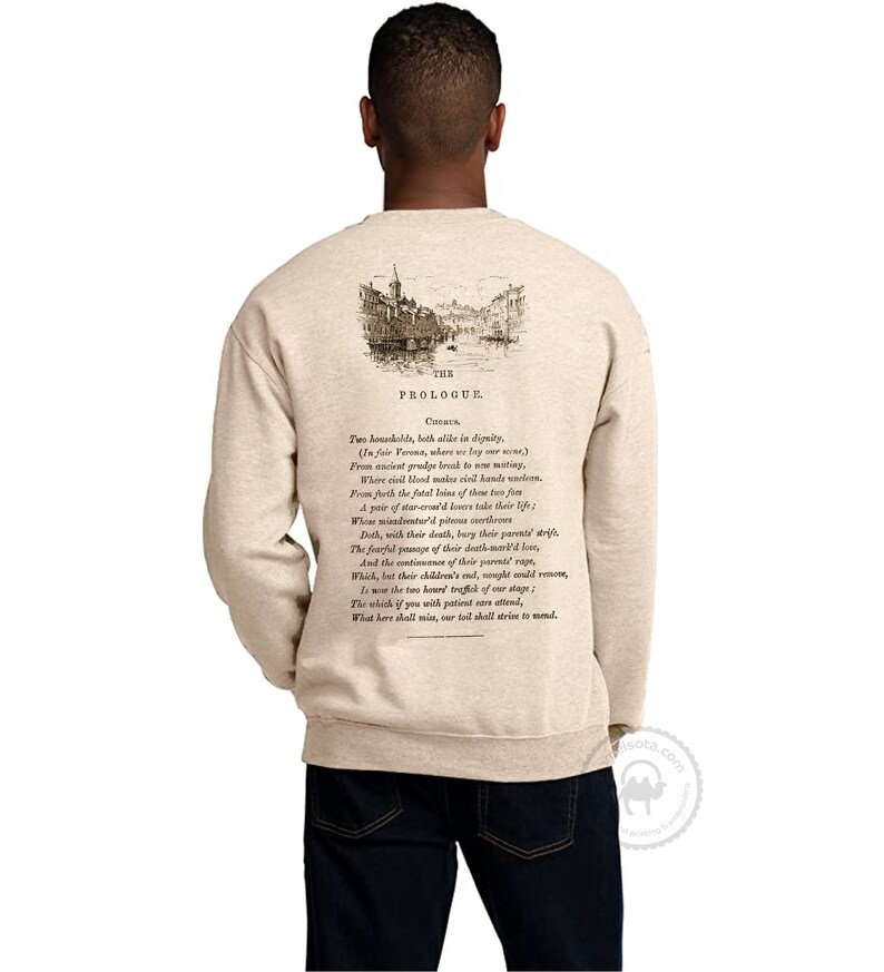 May include: Beige sweatshirt with a vintage illustration of a city scene and text from Shakespeare's Romeo and Juliet. The text reads "The Prologue.  These households, both alike in dignity, (In fair Verona, where we lay our scene) From ancient grudge break to new mutiny, Where civil blood makes civil hands unclean. From forth the fatal loins of these two foes A pair of star-cross'd lovers take their life; Whose misadventured piteous overthrows Doth, with their death, bury their parents' strife. The fearful passage of their death-mark'd love, And the continuance of their parents' rage, Which, but their children's end, nought could remove, Is now the two hours' traffic of our stage; The which if you with patient ears attend, What here shall miss, our toil shall strive to mend."