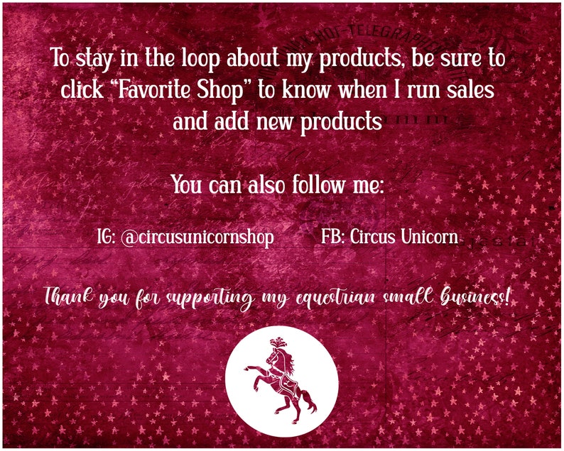 May include: A red background with white stars and text that reads "To stay in the loop about my products, be sure to click "Favorite Shop" to know when I run sales and add new products. You can also follow me: IG: @circusunicornshop FB: Circus Unicorn. Thank you for supporting my equestrian small business!" A white circle with a white silhouette of a horse and rider is in the bottom center of the image.