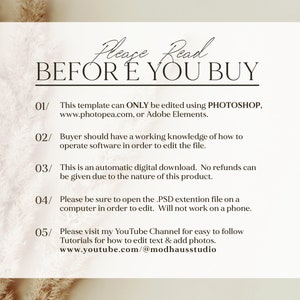 May include: A white background with black text that reads "Please Read BEFORE YOU BUY".  The text is numbered 01 through 05 with instructions for using the template.  The instructions state that the template can only be edited using Photoshop, Photopea, or Adobe Elements.  The instructions also state that the buyer should have a working knowledge of how to operate software in order to edit the file.  The instructions also state that the template is an automatic digital download and no refunds can be given due to the nature of the product.  The instructions also state that the buyer should open the PSD extension file on a computer in order to edit.  The instructions also state that the template will not work on a phone.  The instructions also state that the buyer can visit the YouTube channel for easy to follow tutorials for how to edit text and add photos.  The YouTube channel is www.youtube.com/@modhausstudio.