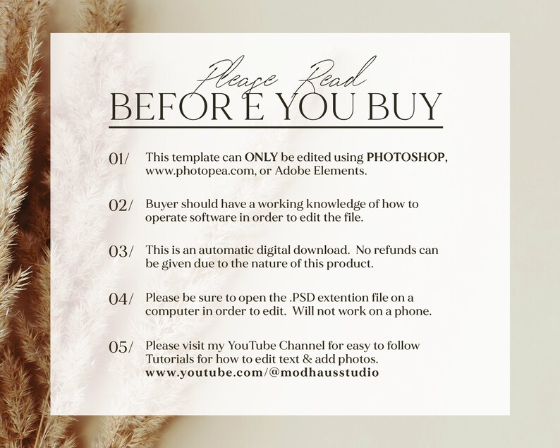 May include: A white background with black text that reads "Please Read BEFORE YOU BUY".  The text is numbered 01 through 05 with instructions for using the template.  The instructions state that the template can only be edited using Photoshop, Photopea, or Adobe Elements.  The instructions also state that the buyer should have a working knowledge of how to operate software in order to edit the file.  The instructions also state that the template is an automatic digital download and no refunds can be given due to the nature of the product.  The instructions also state that the buyer should open the PSD extension file on a computer in order to edit.  The instructions also state that the template will not work on a phone.  The instructions also state that the buyer can visit the YouTube channel for easy to follow tutorials for how to edit text and add photos.  The YouTube channel is www.youtube.com/@modhausstudio.