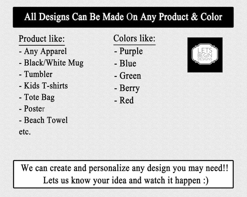 May include: A text-based graphic with the words "All Designs Can Be Made On Any Product & Color". The graphic lists various product types like apparel, mugs, tumblers, tote bags, and posters. It also lists colors like purple, blue, green, berry, and red. The graphic includes the text "Lets Begin Designs" in a black and white logo.