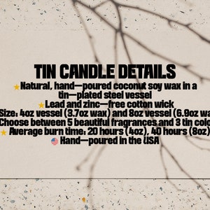 May include: Tin candle details: Natural, hand-poured coconut soy wax in a tin-plated steel vessel. Lead and zinc-free cotton wick. Size: 4oz vessel (3.7oz wax) and 8oz vessel (6.9oz wax). Choose between 5 beautiful fragrances and 3 tin colors. Average burn time: 20 hours (4oz), 40 hours (8oz). Hand-poured in the USA.