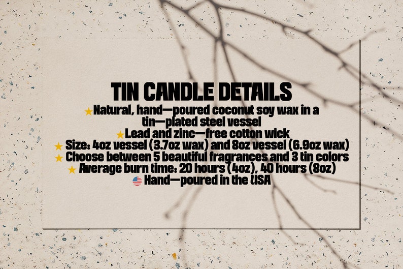 May include: Tin candle details: Natural, hand-poured coconut soy wax in a tin-plated steel vessel. Lead and zinc-free cotton wick. Size: 4oz vessel (3.7oz wax) and 8oz vessel (6.9oz wax). Choose between 5 beautiful fragrances and 3 tin colors. Average burn time: 20 hours (4oz), 40 hours (8oz). Hand-poured in the USA.