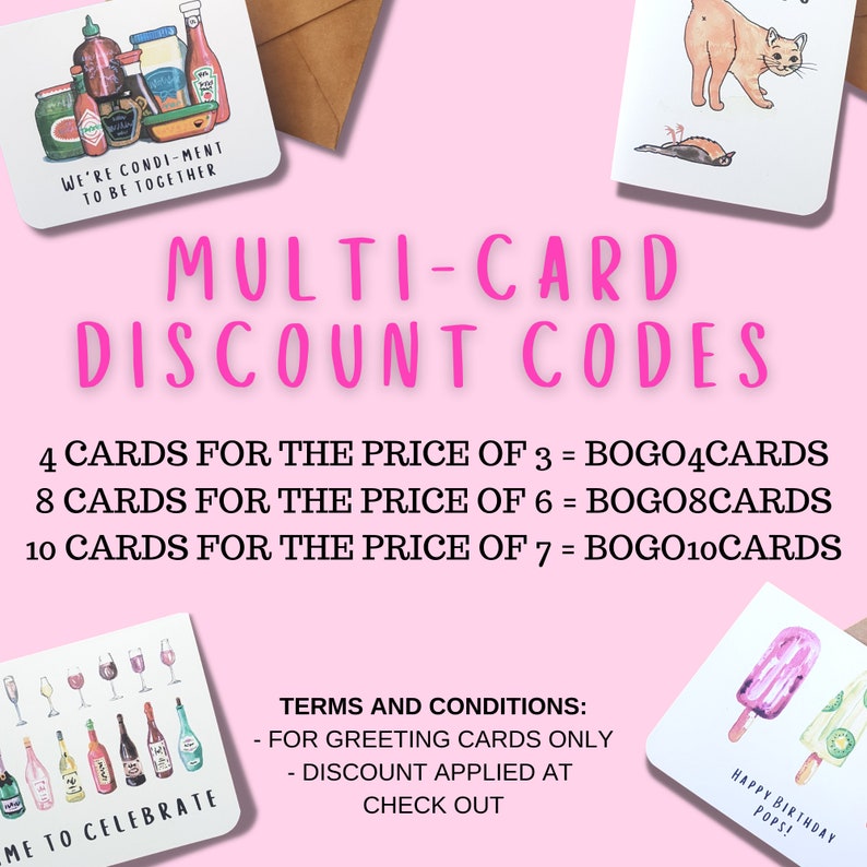 May include: Pink background with text that reads "MULTI-CARD DISCOUNT CODES" and lists discount codes for greeting cards. The codes are: 4 CARDS FOR THE PRICE OF 3 = BOGO4CARDS, 8 CARDS FOR THE PRICE OF 6 = BOGO8CARDS, 10 CARDS FOR THE PRICE OF 7 = BOGO10CARDS. The text "TERMS AND CONDITIONS" is listed with the following bullet points: - FOR GREETING CARDS ONLY - DISCOUNT APPLIED AT CHECK OUT.