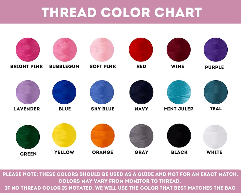May include: A color chart showing 18 different thread colors. The colors are arranged in three rows of six colors each. The colors are: bright pink, bubblegum, soft pink, red, wine, purple, lavender, blue, sky blue, navy, mint julep, teal, green, yellow, orange, gray, black, and white. The chart also includes the text "THREAD COLOR CHART" at the top and a note at the bottom that says "PLEASE NOTE: THESE COLORS SHOULD BE USED AS A GUIDE AND NOT FOR AN EXACT MATCH. COLORS MAY VARY FROM MONITOR TO THREAD. IF NO THREAD COLOR IS NOTATED, WE WILL USE THE COLOR THAT BEST MATCHES THE BAG."