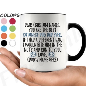 May include: White ceramic coffee mug with a black rim and handle. The mug has a message that reads "Dear (Custom Name), You are the best Cotonease Dog Dad Ever. If I had a different Dad, I would bite him in the nuts and run to you. Love, (Dog's Name Here)"