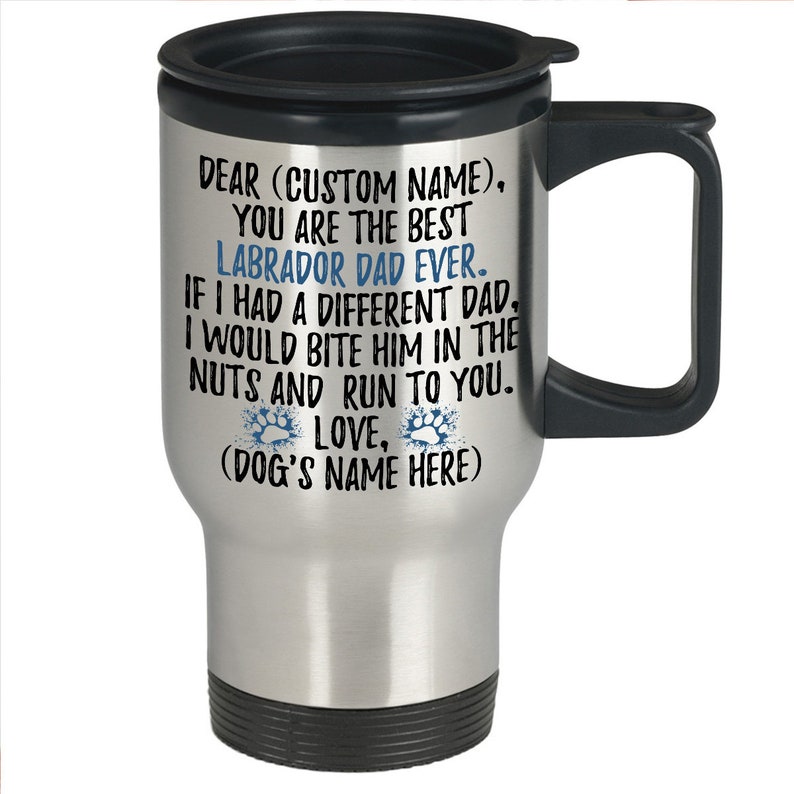 May include: Stainless steel travel mug with a black lid and handle. The mug has a message that reads "Dear (Custom Name), You are the best Labrador Dad Ever. If I had a different Dad, I would bite him in the nuts and run to you. Love, (Dog's Name Here)"