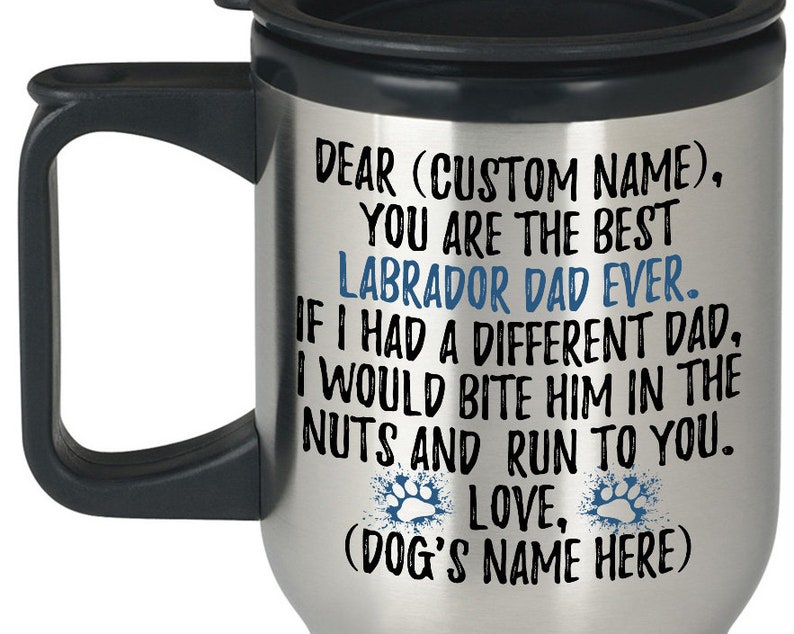 May include: Stainless steel travel mug with a black handle and lid. The mug has a personalized message that reads "Dear (Custom Name), You are the best Labrador Dad Ever. If I had a different Dad, I would bite him in the nuts and run to you. Love, (Dog's Name Here)"