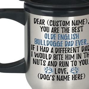 May include: A stainless steel travel mug with a black handle and lid. The mug has a personalized message that reads "Dear (Custom Name), You are the best Olde English Bulldogge Dad Ever. If I had a different dad, I would bite him in the nuts and run to you. Love, (Dog's Name Here)"