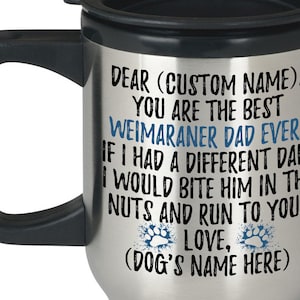 May include: Stainless steel travel mug with a black lid and handle. The mug has a white background with black text that reads "Dear (Custom Name), You are the best Weimaraner Dad Ever. If I had a different dad, I would bite him in the nuts and run to you. Love, (Dog's Name Here)"