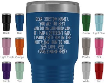 May include: A blue stainless steel tumbler with a white inscription that reads "DEAR (CUSTOM NAME), YOU ARE THE BEST ANATOLIAN SHEPHERD DAD. IF I HAD A DIFFERENT DAD, I WOULD BITE HIM IN THE NUTS AND RUN TO YOU. LOVE, (DOG'S NAME HERE)". The tumbler is surrounded by smaller tumblers in various colours.
