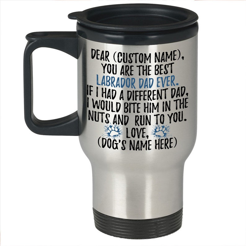 May include: Stainless steel travel mug with a black handle and lid. The mug has a silver finish and features a personalized message that reads: "Dear (Custom Name), You are the best Labrador Dad Ever. If I had a different Dad, I would bite him in the nuts and run to you. Love, (Dog's Name Here)"
