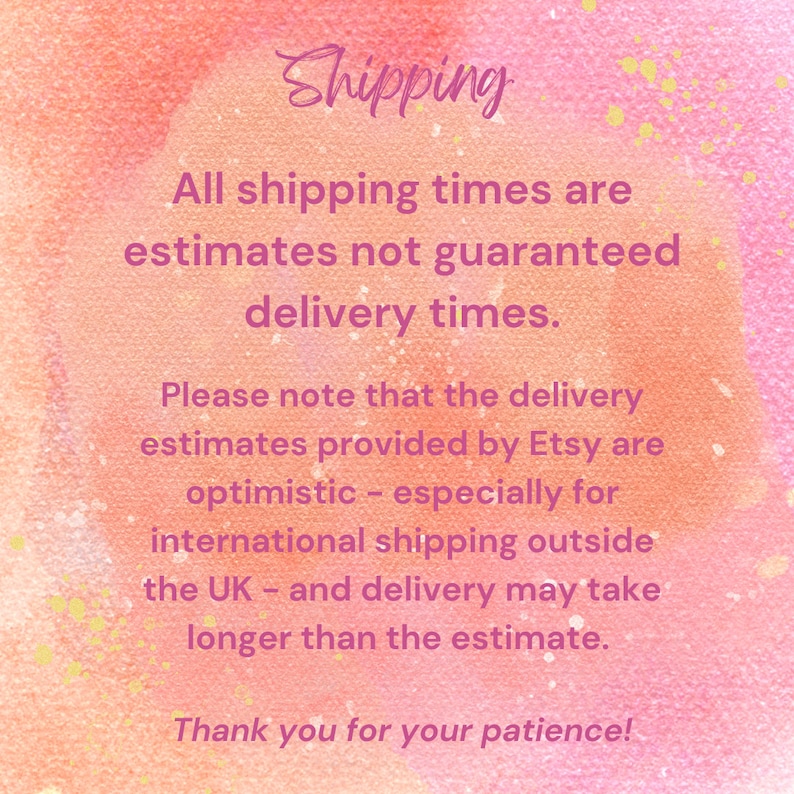 May include: A square graphic with a watercolor-style background in shades of pink and orange. The text reads: Shipping. All shipping times are estimates not guaranteed delivery times. Please note that the delivery estimates provided by Etsy are optimistic - especially for international shipping outside the UK - and delivery may take longer than the estimate. Thank you for your patience!