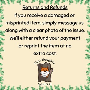 May include: A square informational graphic with a cream background and a green pine needle border. The text reads: Returns and Refunds. If you receive a damaged or misprinted item, simply message us along with a clear photo of the issue. We&rsquo;ll either refund your payment or reprint the item at no extra cost. Below is a logo of a brown tree trunk with a winking squirrel and the text That Naughty Squirrel.