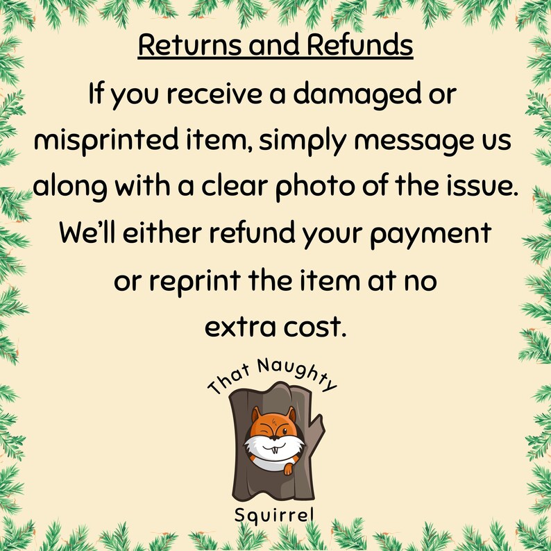 May include: A square informational graphic with a cream background and a green pine needle border. The text reads: Returns and Refunds. If you receive a damaged or misprinted item, simply message us along with a clear photo of the issue. We&rsquo;ll either refund your payment or reprint the item at no extra cost. Below is a logo of a brown tree trunk with a winking squirrel and the text That Naughty Squirrel.