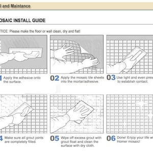 May include: A six-step illustrated guide for installing mosaic tiles. The guide includes images of applying adhesive, placing tiles, pressing down, filling grout, wiping excess grout, and enjoying the finished product.