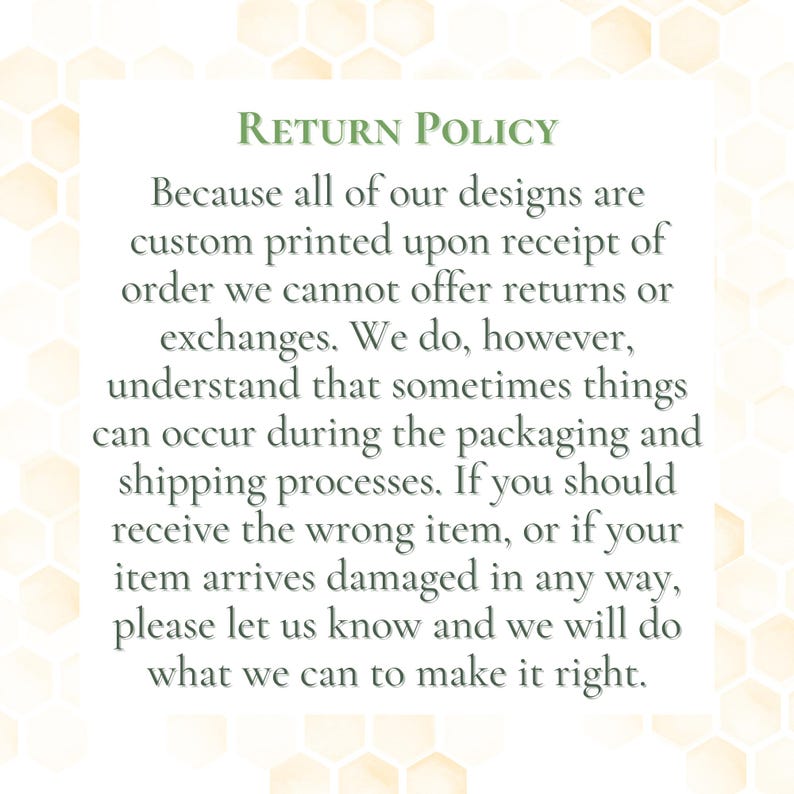 May include: A white background with a light yellow honeycomb pattern. The text "RETURN POLICY" is in green, followed by a detailed explanation of the return policy for custom-printed designs, including exchanges and damaged items.