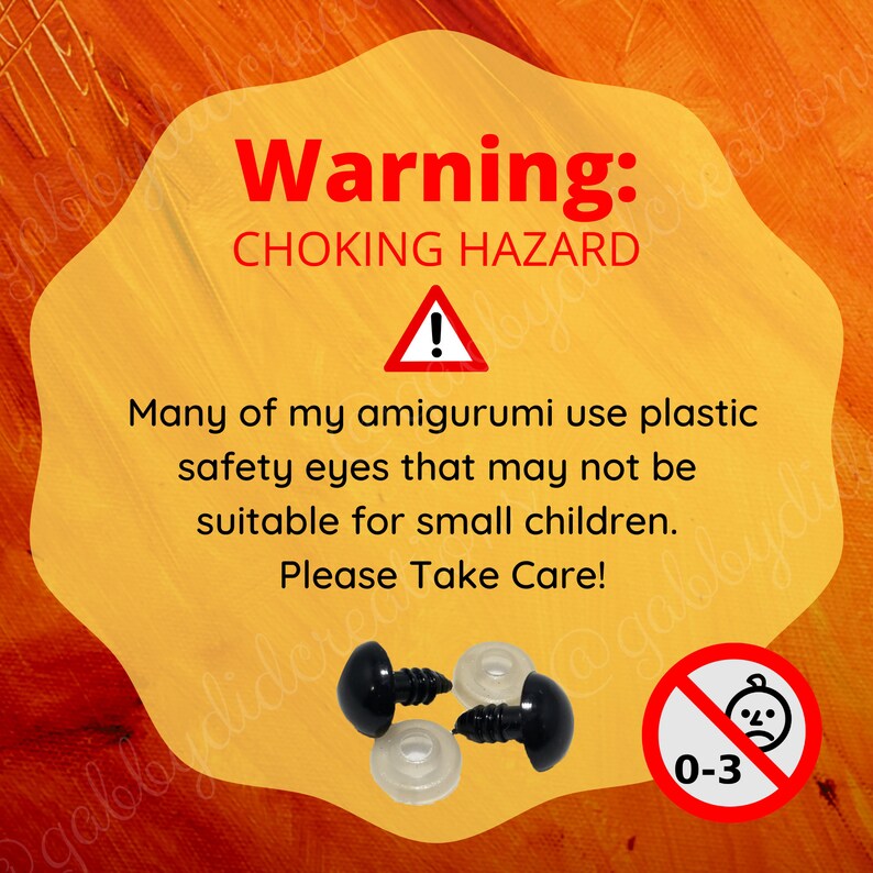 May include: Warning sign with a yellow background and black text that reads "Warning: CHOKING HAZARD".  A red triangle with an exclamation point inside is below the text.  The sign also includes a black and white image of a no symbol with a baby face inside and the text "0-3".  The sign is meant to warn about the choking hazard of small plastic safety eyes used in amigurumi.