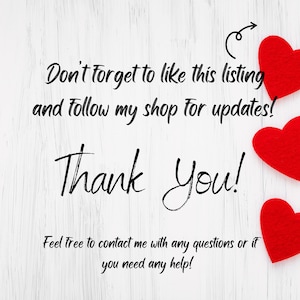 May include: White wooden background with a handwritten message that says "Don't forget to like this listing and follow my shop for updates! Thank You! Feel free to contact me with any questions or if you need any help!" There are three red felt hearts in the top right corner of the image.