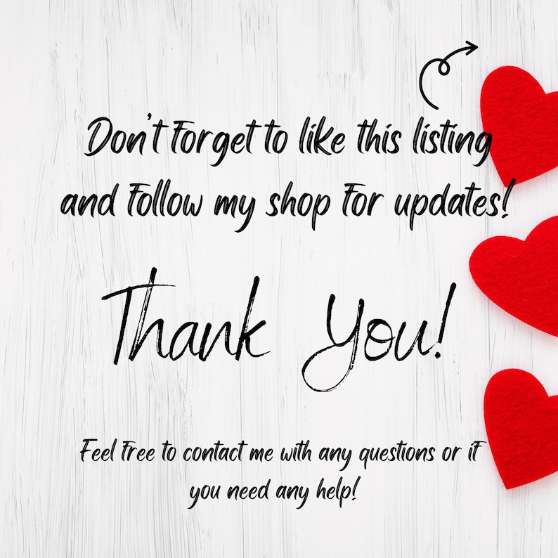 May include: White wooden background with a handwritten message that says "Don't forget to like this listing and follow my shop for updates! Thank You! Feel free to contact me with any questions or if you need any help!" There are three red felt hearts in the top right corner of the image.